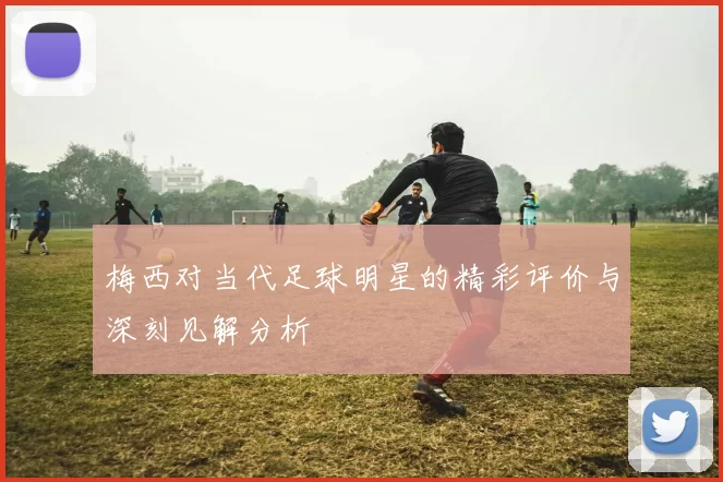 梅西对当代足球明星的精彩评价与深刻见解分析