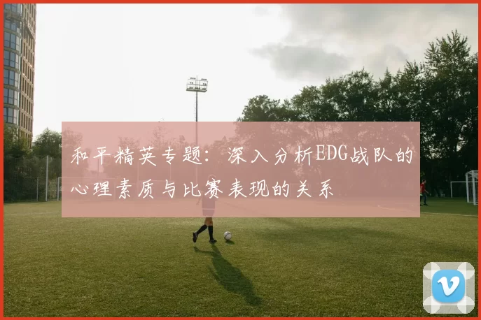 和平精英专题：深入分析EDG战队的心理素质与比赛表现的关系