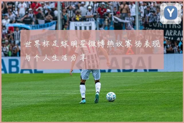 世界杯足球明星微博热议赛场表现与个人生活分享