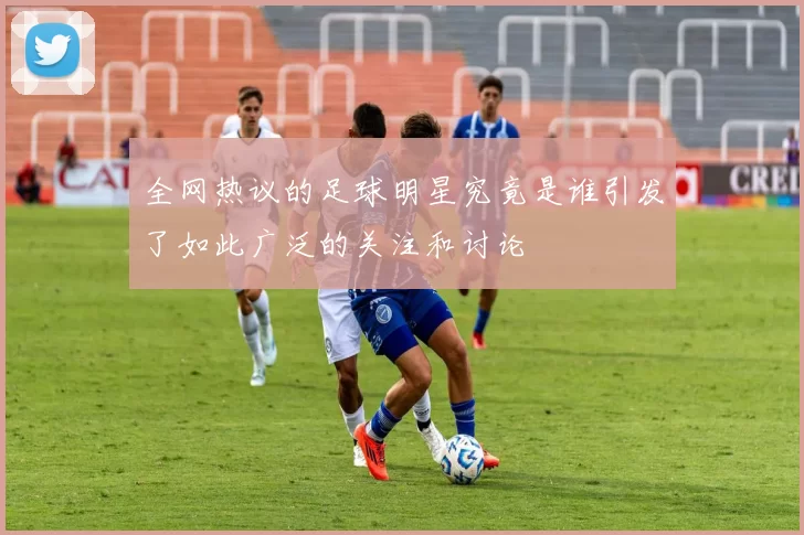 全网热议的足球明星究竟是谁引发了如此广泛的关注和讨论