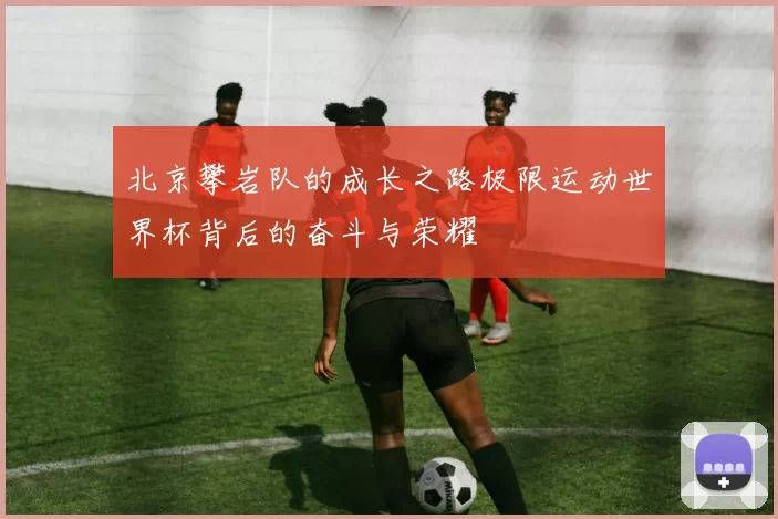 北京攀岩队的成长之路极限运动世界杯背后的奋斗与荣耀