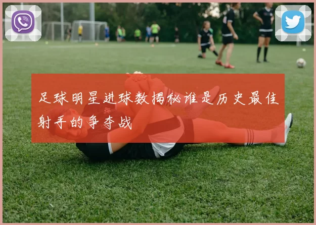 足球明星进球数揭秘谁是历史最佳射手的争夺战