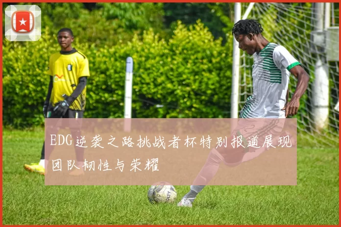 EDG逆袭之路挑战者杯特别报道展现团队韧性与荣耀