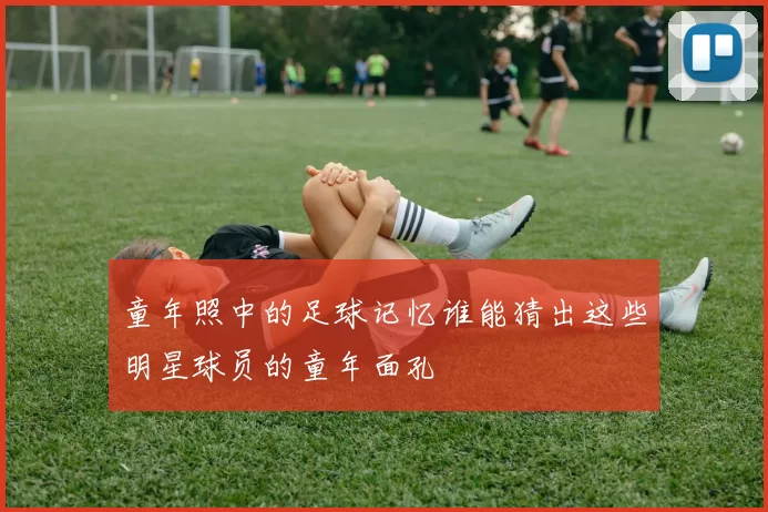 童年照中的足球记忆谁能猜出这些明星球员的童年面孔