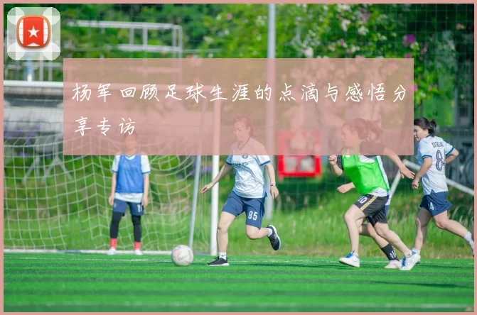 杨军回顾足球生涯的点滴与感悟分享专访