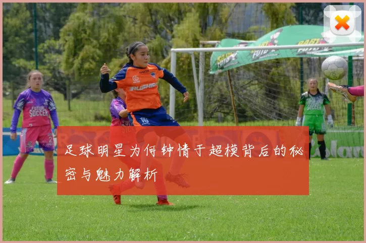 足球明星为何钟情于超模背后的秘密与魅力解析