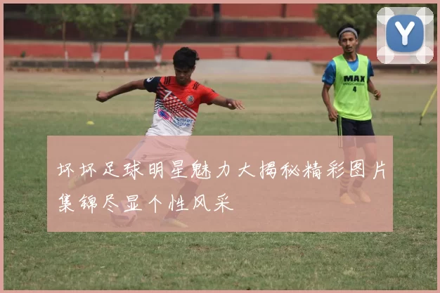 坏坏足球明星魅力大揭秘精彩图片集锦尽显个性风采