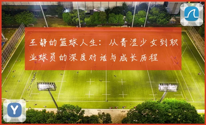 王静的篮球人生：从青涩少女到职业球员的深度对话与成长历程