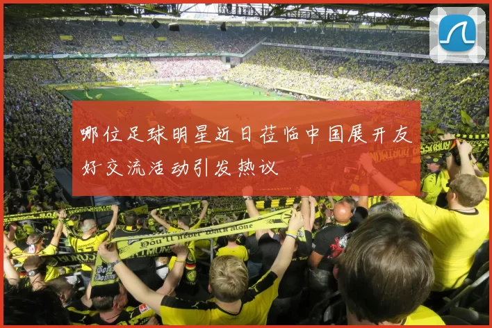 哪位足球明星近日莅临中国展开友好交流活动引发热议