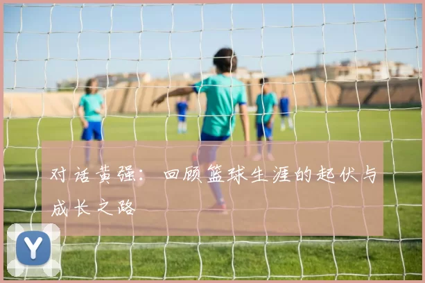 对话黄强：回顾篮球生涯的起伏与成长之路