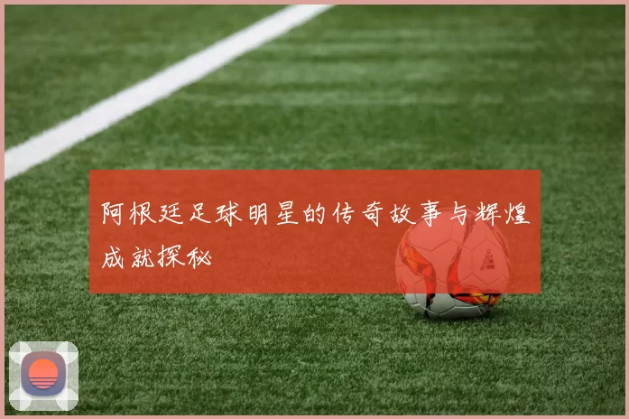 阿根廷足球明星的传奇故事与辉煌成就探秘