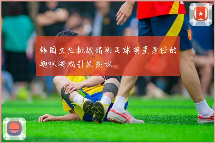 韩国女生挑战猜测足球明星身份的趣味游戏引发热议