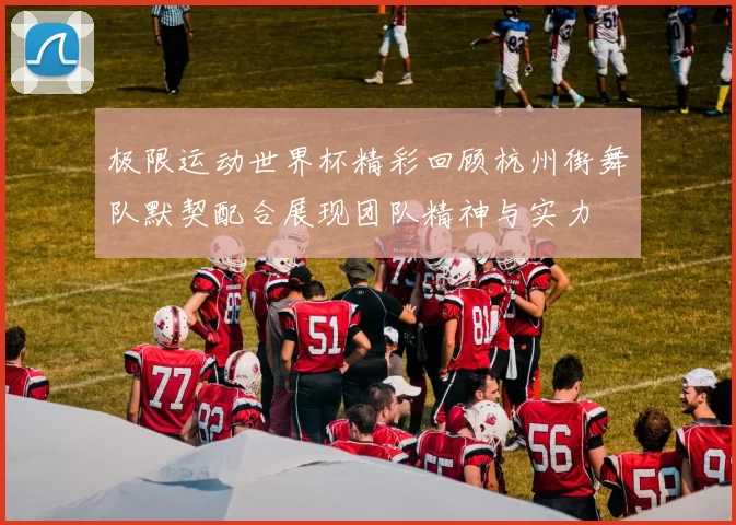 极限运动世界杯精彩回顾杭州街舞队默契配合展现团队精神与实力