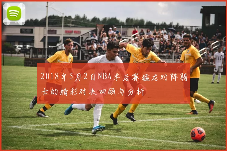 2018年5月2日NBA季后赛猛龙对阵骑士的精彩对决回顾与分析