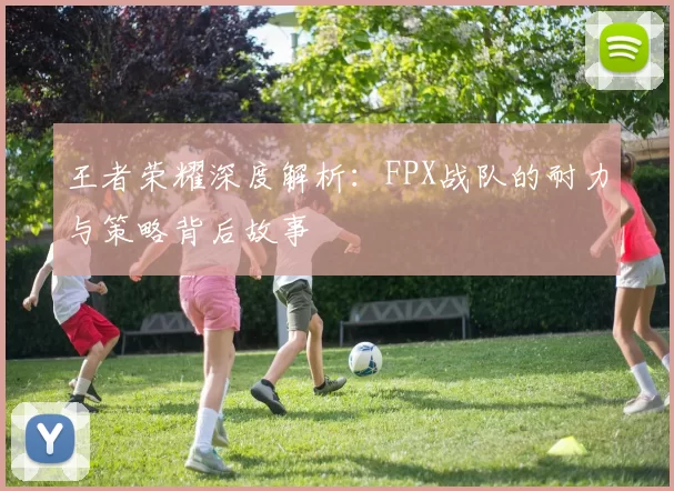 王者荣耀深度解析：FPX战队的耐力与策略背后故事