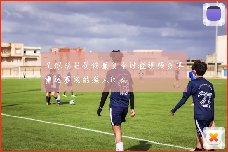 足球明星受伤康复全过程视频分享重返赛场的感人时刻