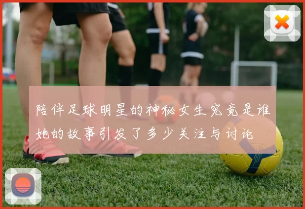 陪伴足球明星的神秘女生究竟是谁她的故事引发了多少关注与讨论