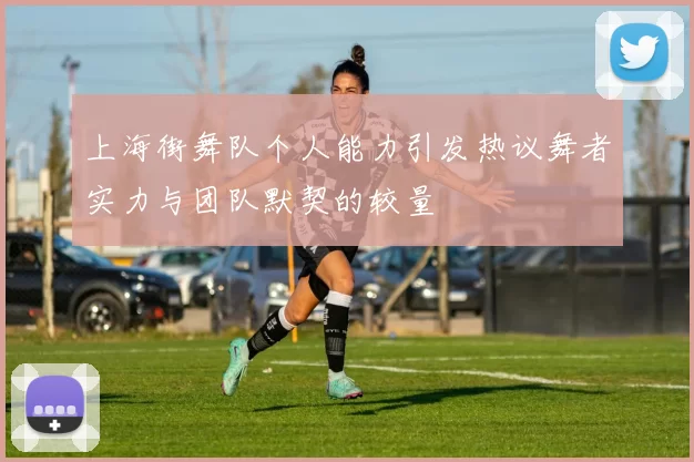 上海街舞队个人能力引发热议舞者实力与团队默契的较量