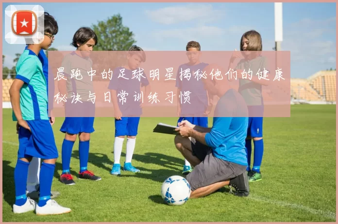 晨跑中的足球明星揭秘他们的健康秘诀与日常训练习惯