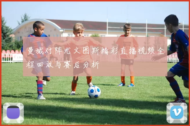 曼城对阵尤文图斯精彩直播视频全程回放与赛后分析