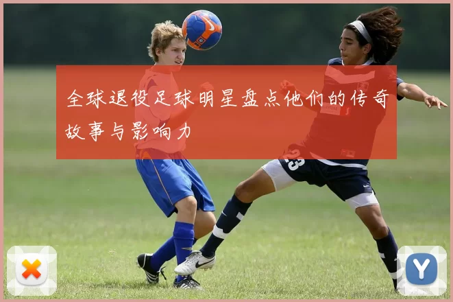 全球退役足球明星盘点他们的传奇故事与影响力