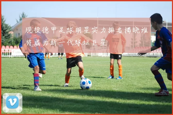 现役德甲足球明星实力排名揭晓谁将成为新一代球坛巨星