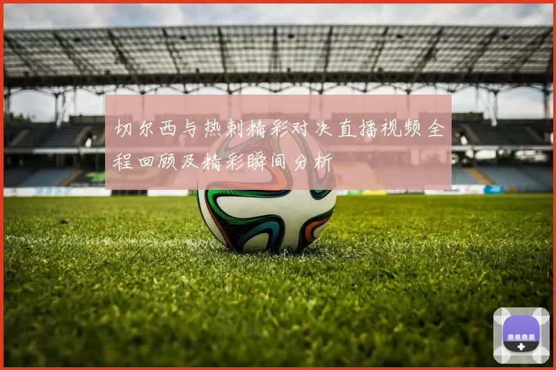 切尔西与热刺精彩对决直播视频全程回顾及精彩瞬间分析