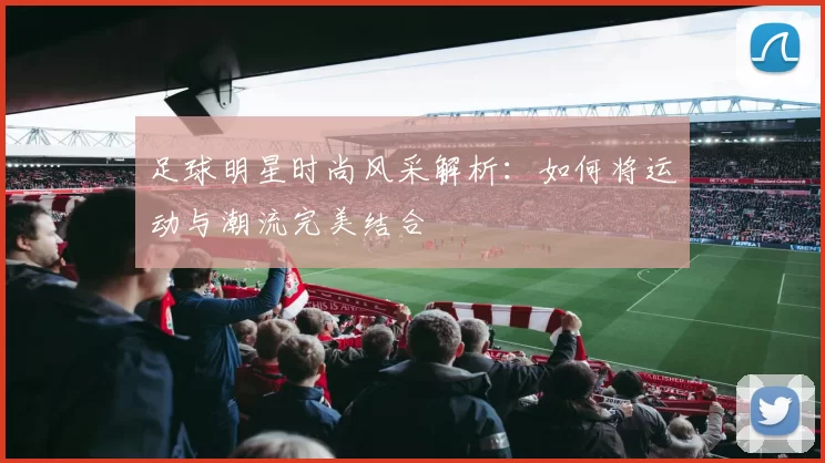 足球明星时尚风采解析：如何将运动与潮流完美结合