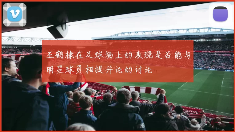 王鹤棣在足球场上的表现是否能与明星球员相提并论的讨论