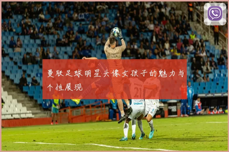 曼联足球明星头像女孩子的魅力与个性展现
