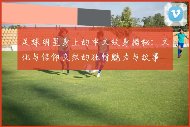 足球明星身上的中文纹身揭秘：文化与信仰交织的独特魅力与故事
