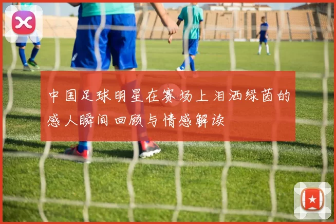 中国足球明星在赛场上泪洒绿茵的感人瞬间回顾与情感解读