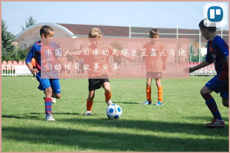中国人心目中的足球巨星盘点与他们的传奇故事分享