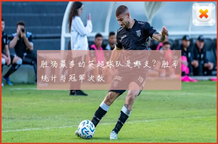 胜场最多的英超球队是哪支？胜率统计与冠军次数