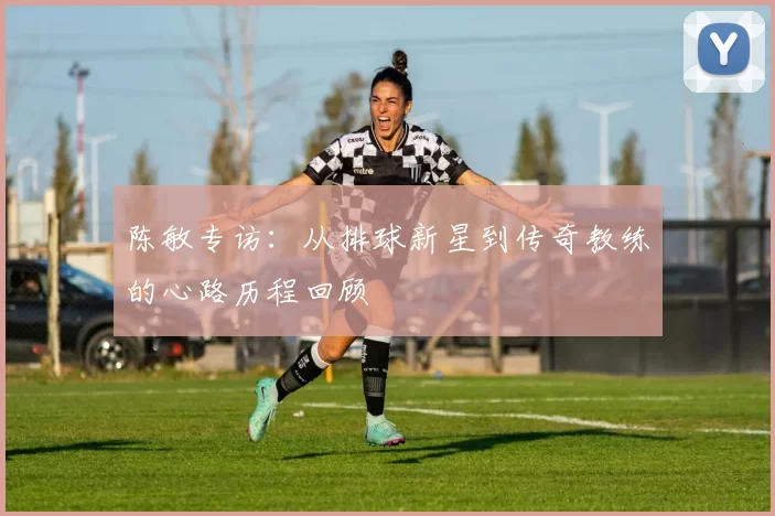 陈敏专访：从排球新星到传奇教练的心路历程回顾