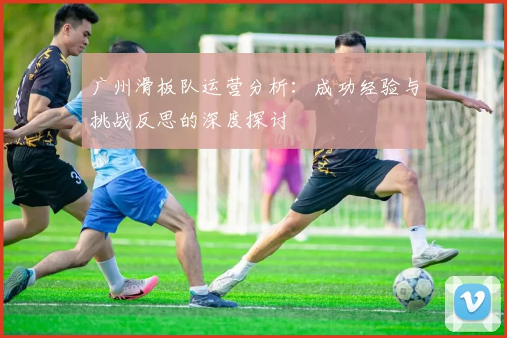 广州滑板队运营分析：成功经验与挑战反思的深度探讨