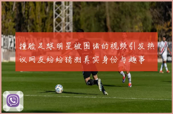 撞脸足球明星被围堵的视频引发热议网友纷纷猜测真实身份与趣事