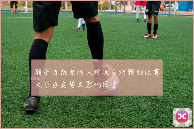 骑士与凯尔特人对决分析预测比赛大小分走势及影响因素