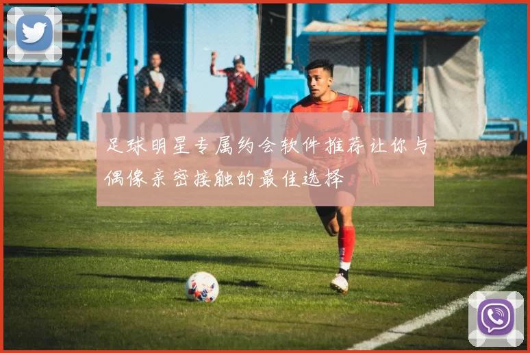 足球明星专属约会软件推荐让你与偶像亲密接触的最佳选择