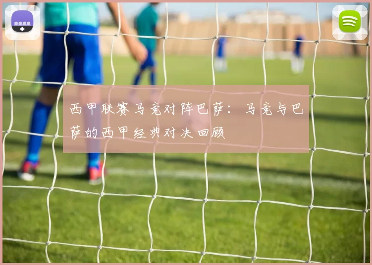 西甲联赛马竞对阵巴萨：马竞与巴萨的西甲经典对决回顾