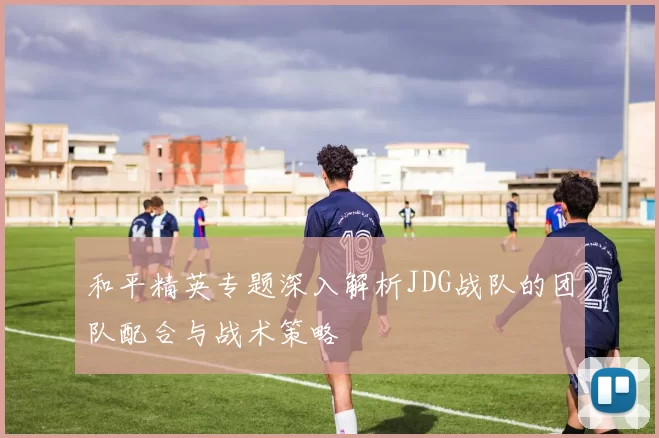和平精英专题深入解析JDG战队的团队配合与战术策略