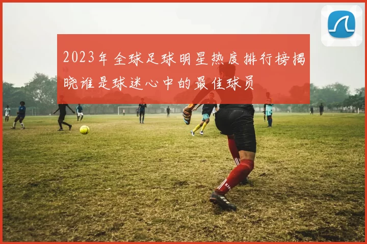 2023年全球足球明星热度排行榜揭晓谁是球迷心中的最佳球员
