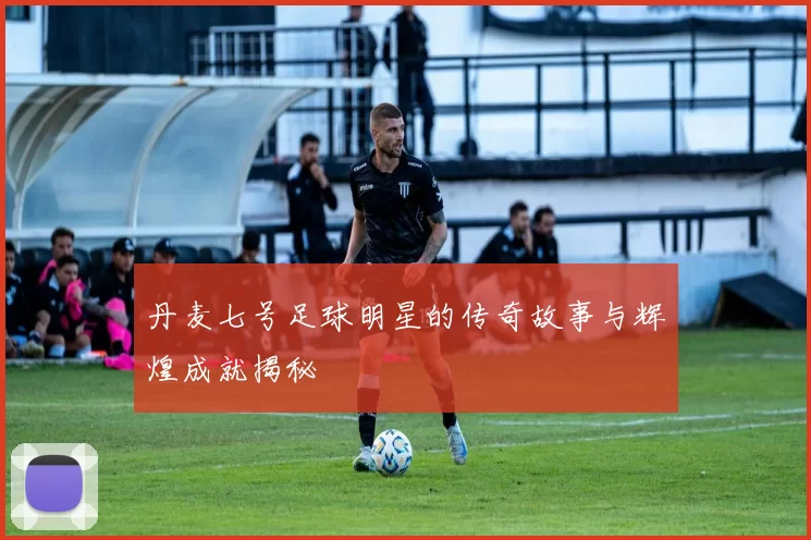 丹麦七号足球明星的传奇故事与辉煌成就揭秘