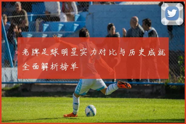 老牌足球明星实力对比与历史成就全面解析榜单