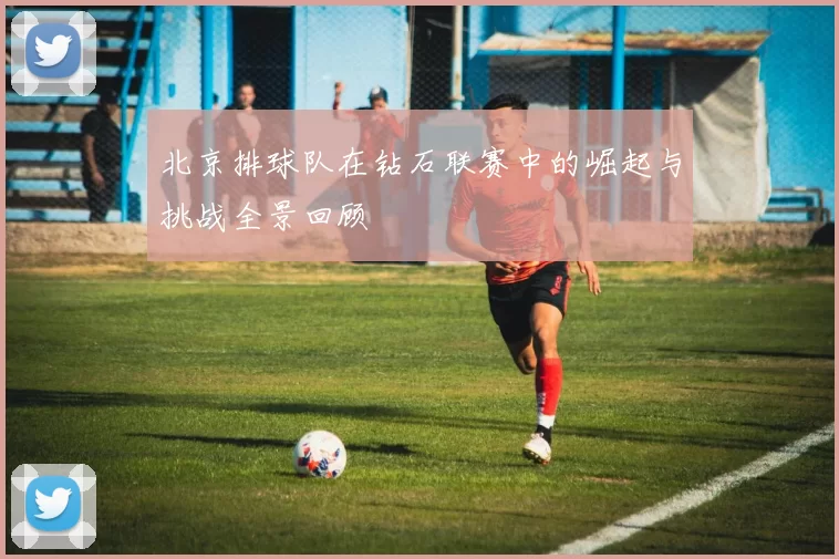 北京排球队在钻石联赛中的崛起与挑战全景回顾