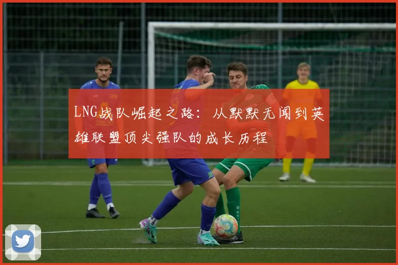 LNG战队崛起之路：从默默无闻到英雄联盟顶尖强队的成长历程