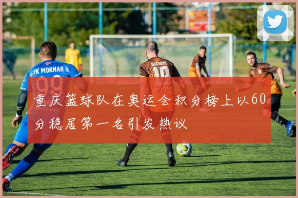 重庆篮球队在奥运会积分榜上以60分稳居第一名引发热议