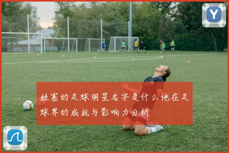 姓塞的足球明星名字是什么他在足球界的成就与影响力分析