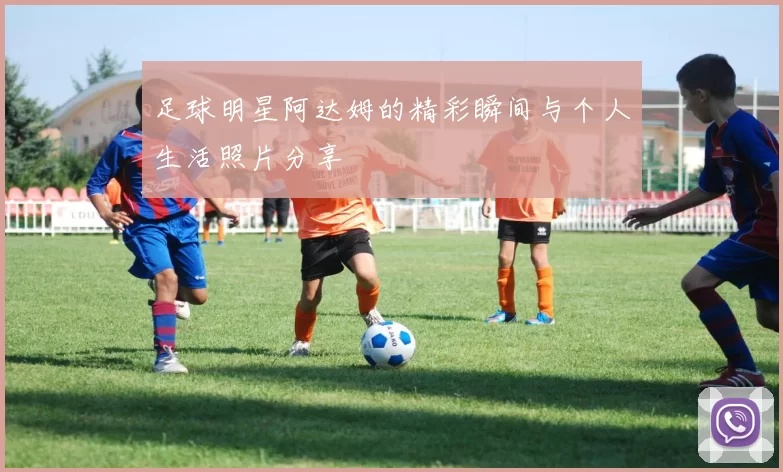 足球明星阿达姆的精彩瞬间与个人生活照片分享