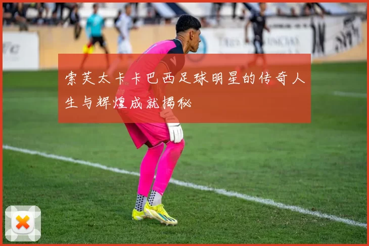 索芙太卡卡巴西足球明星的传奇人生与辉煌成就揭秘